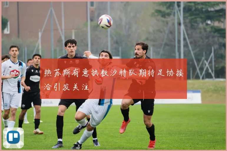 热苏斯有意执教沙特队期待足协接洽引发关注