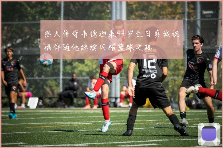 热火传奇韦德迎来44岁生日真诚祝福伴随他继续闪耀篮球之路