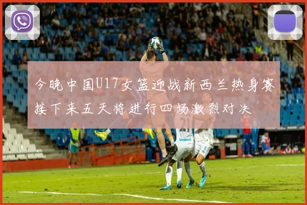 今晚中国U17女篮迎战新西兰热身赛接下来五天将进行四场激烈对决