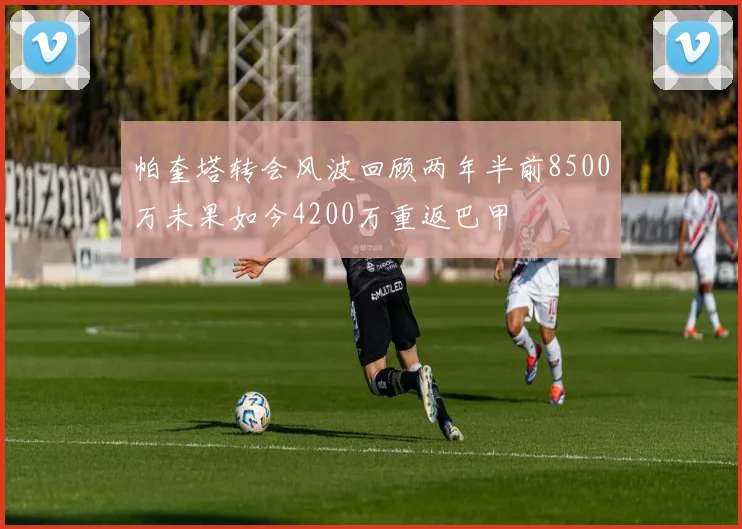 帕奎塔转会风波回顾两年半前8500万未果如今4200万重返巴甲