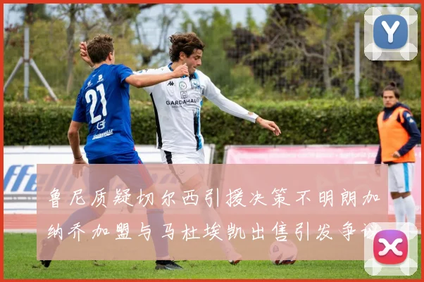 鲁尼质疑切尔西引援决策不明朗加纳乔加盟与马杜埃凯出售引发争议