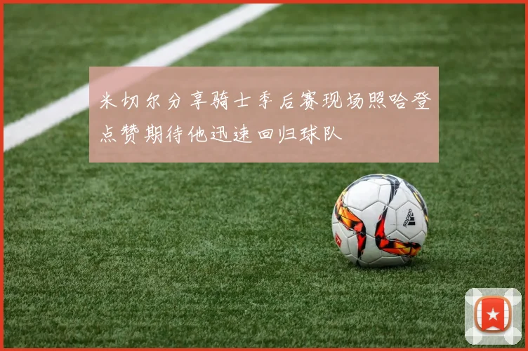 米切尔分享骑士季后赛现场照哈登点赞期待他迅速回归球队