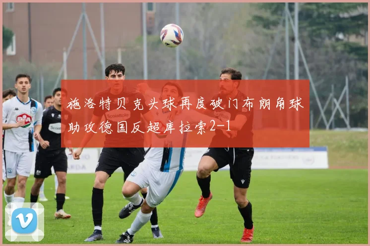 施洛特贝克头球再度破门布朗角球助攻德国反超库拉索2-1