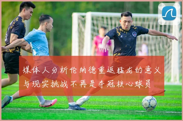媒体人分析伦纳德重返猛龙的意义与现实挑战不再是夺冠核心球员