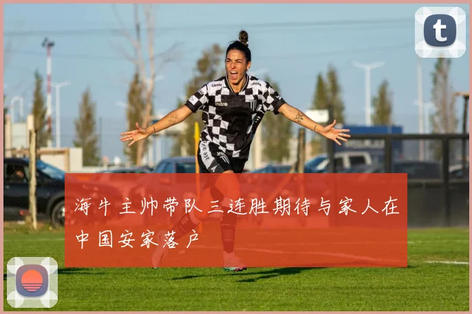 海牛主帅带队三连胜期待与家人在中国安家落户
