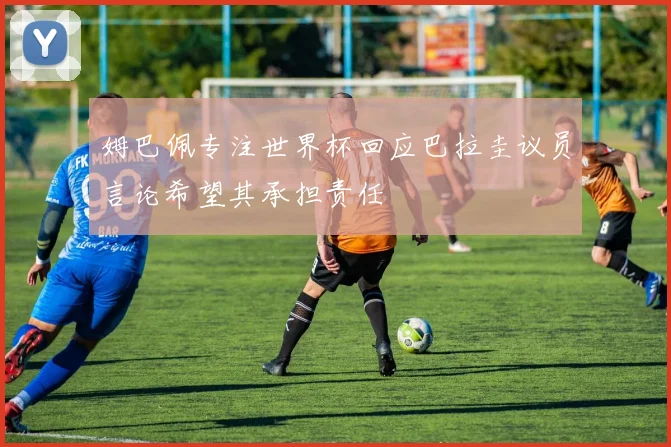 姆巴佩专注世界杯回应巴拉圭议员言论希望其承担责任