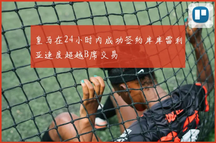 皇马在24小时内成功签约库库雷利亚速度超越B席交易