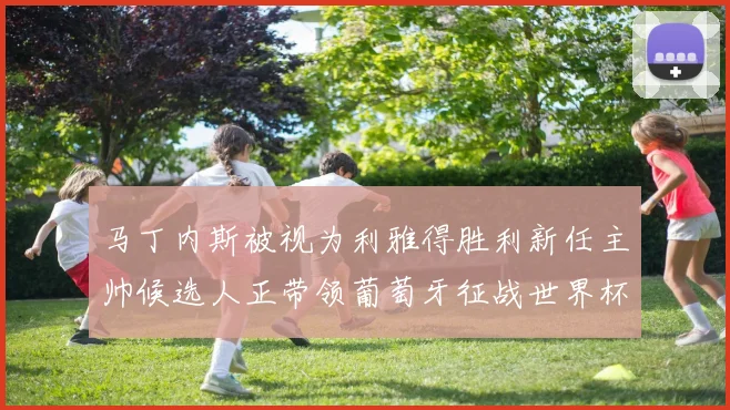 马丁内斯被视为利雅得胜利新任主帅候选人正带领葡萄牙征战世界杯