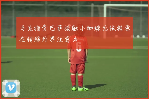 马竞指责巴萨接触小蜘蛛无依据意在转移外界注意力