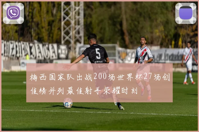 梅西国家队出战200场世界杯27场创佳绩并列最佳射手荣耀时刻