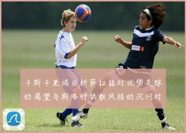 卡斯卡里诺分析萨拉赫对攻势足球的渴望与斯洛特执教风格的沉闷对比
