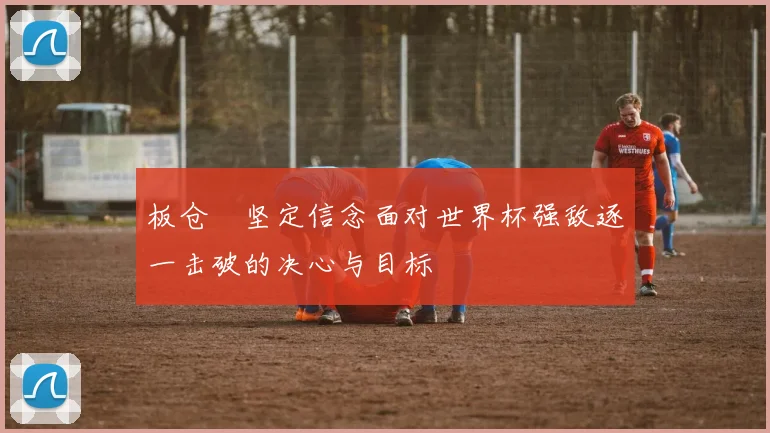 板仓滉坚定信念面对世界杯强敌逐一击破的决心与目标