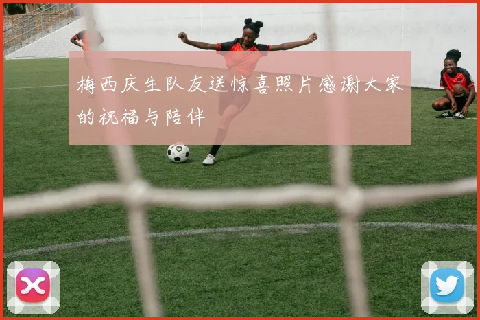 梅西庆生队友送惊喜照片感谢大家的祝福与陪伴
