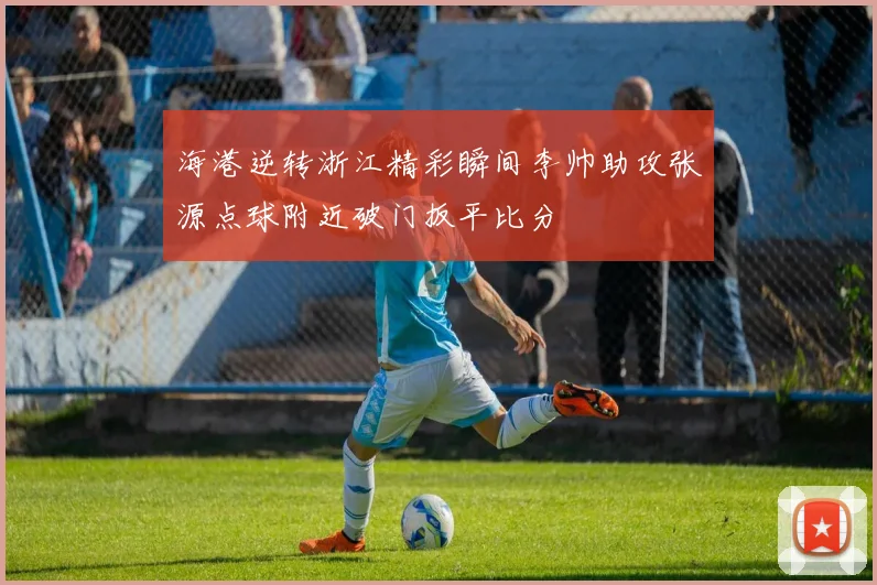 海港逆转浙江精彩瞬间李帅助攻张源点球附近破门扳平比分