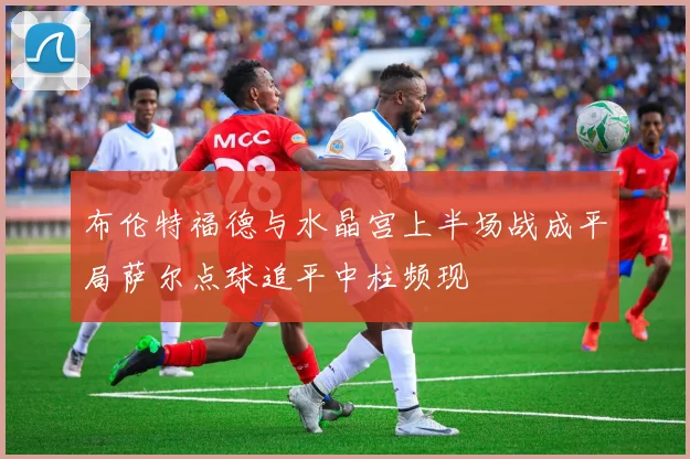 布伦特福德与水晶宫上半场战成平局萨尔点球追平中柱频现