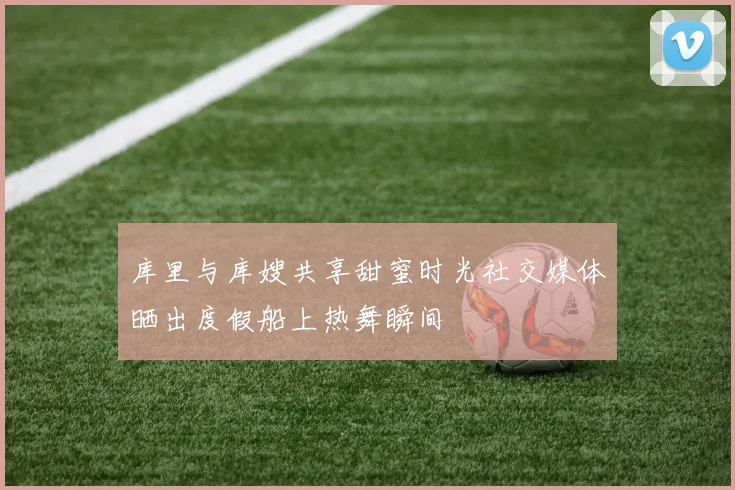 库里与库嫂共享甜蜜时光社交媒体晒出度假船上热舞瞬间