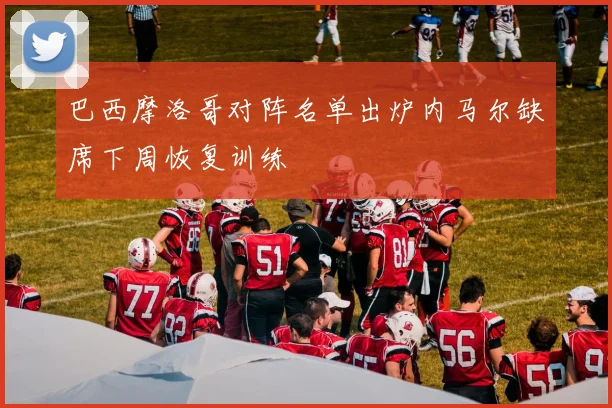 巴西摩洛哥对阵名单出炉内马尔缺席下周恢复训练