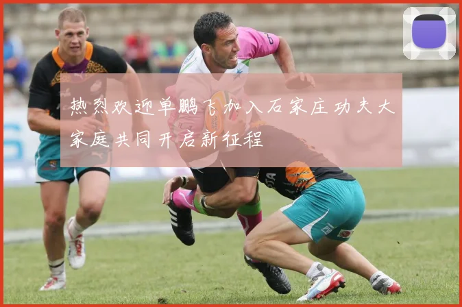 热烈欢迎单鹏飞加入石家庄功夫大家庭共同开启新征程