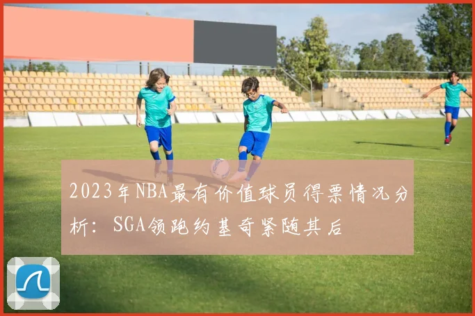 2023年NBA最有价值球员得票情况分析：SGA领跑约基奇紧随其后