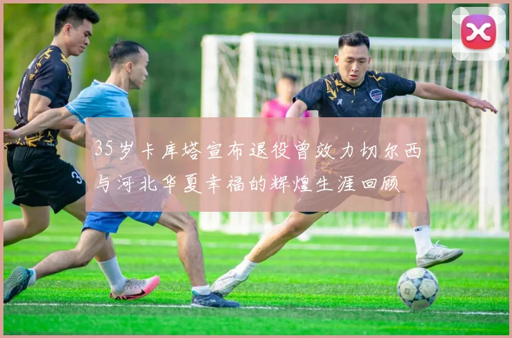 35岁卡库塔宣布退役曾效力切尔西与河北华夏幸福的辉煌生涯回顾