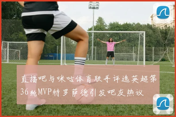 直播吧与咪咕体育联手评选英超第36轮MVP特罗萨德引发吧友热议