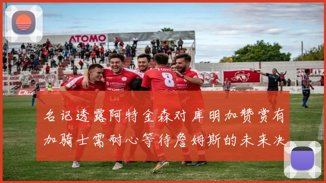 名记透露阿特金森对库明加赞赏有加骑士需耐心等待詹姆斯的未来决定