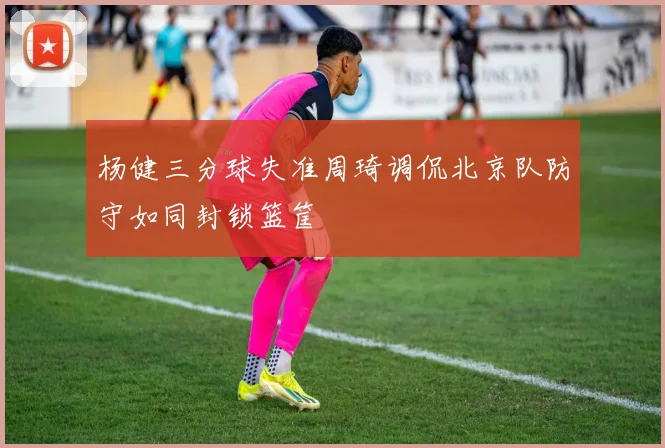 杨健三分球失准周琦调侃北京队防守如同封锁篮筐
